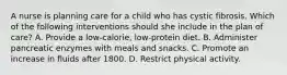 A nurse is planning care for a child who has cystic fibrosis. Which of the following interventions should she include in the plan of care? A. Provide a low-calorie, low-protein diet. B. Administer pancreatic enzymes with meals and snacks. C. Promote an increase in fluids after 1800. D. Restrict physical activity.