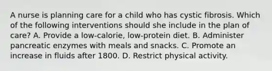 A nurse is planning care for a child who has cystic fibrosis. Which of the following interventions should she include in the plan of care? A. Provide a low-calorie, low-protein diet. B. Administer pancreatic enzymes with meals and snacks. C. Promote an increase in fluids after 1800. D. Restrict physical activity.