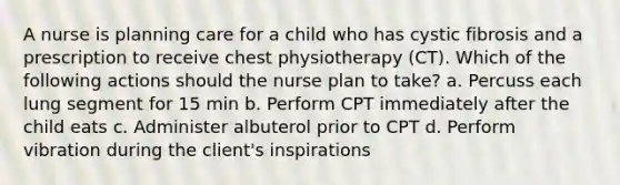 A nurse is planning care for a child who has cystic fibrosis and a prescription to receive chest physiotherapy (CT). Which of the following actions should the nurse plan to take? a. Percuss each lung segment for 15 min b. Perform CPT immediately after the child eats c. Administer albuterol prior to CPT d. Perform vibration during the client's inspirations