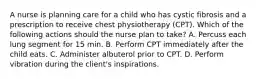 A nurse is planning care for a child who has cystic fibrosis and a prescription to receive chest physiotherapy (CPT). Which of the following actions should the nurse plan to take? A. Percuss each lung segment for 15 min. B. Perform CPT immediately after the child eats. C. Administer albuterol prior to CPT. D. Perform vibration during the client's inspirations.