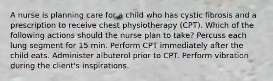 A nurse is planning care for a child who has cystic fibrosis and a prescription to receive chest physiotherapy (CPT). Which of the following actions should the nurse plan to take? Percuss each lung segment for 15 min. Perform CPT immediately after the child eats. Administer albuterol prior to CPT. Perform vibration during the client's inspirations.