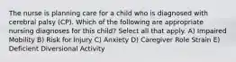 The nurse is planning care for a child who is diagnosed with cerebral palsy (CP). Which of the following are appropriate nursing diagnoses for this child? Select all that apply. A) Impaired Mobility B) Risk for Injury C) Anxiety D) Caregiver Role Strain E) Deficient Diversional Activity