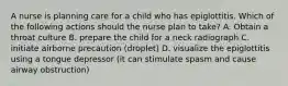 A nurse is planning care for a child who has epiglottitis. Which of the following actions should the nurse plan to take? A. Obtain a throat culture B. prepare the child for a neck radiograph C. initiate airborne precaution (droplet) D. visualize the epiglottitis using a tongue depressor (it can stimulate spasm and cause airway obstruction)