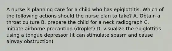 A nurse is planning care for a child who has epiglottitis. Which of the following actions should the nurse plan to take? A. Obtain a throat culture B. prepare the child for a neck radiograph C. initiate airborne precaution (droplet) D. visualize the epiglottitis using a tongue depressor (it can stimulate spasm and cause airway obstruction)