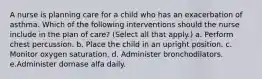 A nurse is planning care for a child who has an exacerbation of asthma. Which of the following interventions should the nurse include in the plan of care? (Select all that apply.) a. Perform chest percussion. b. Place the child in an upright position. c. Monitor oxygen saturation. d. Administer bronchodilators. e.Administer dornase alfa daily.