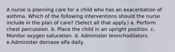 A nurse is planning care for a child who has an exacerbation of asthma. Which of the following interventions should the nurse include in the plan of care? (Select all that apply.) a. Perform chest percussion. b. Place the child in an upright position. c. Monitor oxygen saturation. d. Administer bronchodilators. e.Administer dornase alfa daily.