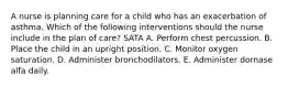 A nurse is planning care for a child who has an exacerbation of asthma. Which of the following interventions should the nurse include in the plan of care? SATA A. Perform chest percussion. B. Place the child in an upright position. C. Monitor oxygen saturation. D. Administer bronchodilators. E. Administer dornase alfa daily.