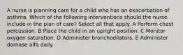 A nurse is planning care for a child who has an exacerbation of asthma. Which of the following interventions should the nurse include in the plan of care? Select all that apply. A Perform chest percussion. B Place the child in an upright position. C Monitor oxygen saturation. D Administer bronchodilators. E Administer dornase alfa daily.