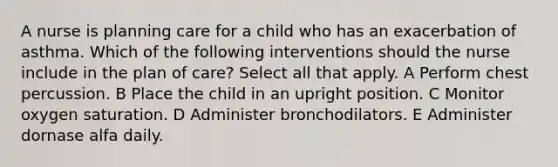 A nurse is planning care for a child who has an exacerbation of asthma. Which of the following interventions should the nurse include in the plan of care? Select all that apply. A Perform chest percussion. B Place the child in an upright position. C Monitor oxygen saturation. D Administer bronchodilators. E Administer dornase alfa daily.