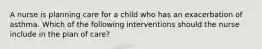 A nurse is planning care for a child who has an exacerbation of asthma. Which of the following interventions should the nurse include in the plan of care?