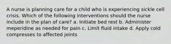 A nurse is planning care for a child who is experiencing sickle cell crisis. Which of the following interventions should the nurse include in the plan of care? a. Initiate bed rest b. Administer meperidine as needed for pain c. Limit fluid intake d. Apply cold compresses to affected joints