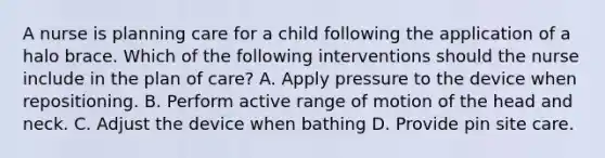 A nurse is planning care for a child following the application of a halo brace. Which of the following interventions should the nurse include in the plan of care? A. Apply pressure to the device when repositioning. B. Perform active range of motion of the head and neck. C. Adjust the device when bathing D. Provide pin site care.