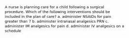 A nurse is planning care for a child following a surgical procedure. Which of the following interventions should be included in the plan of care? a. administer NSAIDs for pain greater than 7 b. administer intranasal analgesics PRN c. administer IM analgesics for pain d. administer IV analgesics on a schedule