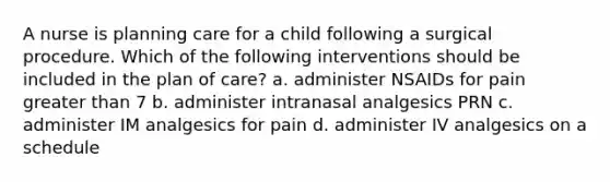 A nurse is planning care for a child following a surgical procedure. Which of the following interventions should be included in the plan of care? a. administer NSAIDs for pain greater than 7 b. administer intranasal analgesics PRN c. administer IM analgesics for pain d. administer IV analgesics on a schedule