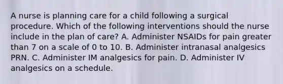 A nurse is planning care for a child following a surgical procedure. Which of the following interventions should the nurse include in the plan of care? A. Administer NSAIDs for pain greater than 7 on a scale of 0 to 10. B. Administer intranasal analgesics PRN. C. Administer IM analgesics for pain. D. Administer IV analgesics on a schedule.