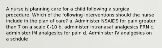 A nurse is planning care for a child following a surgical procedure. Which of the following interventions should the nurse include in the plan of care? a. Administer NSAIDS for pain greater than 7 on a scale 0-10 b. administer intranasal analgesics PRN c. administer IM analgesics for pain d. Administer IV analgesics on a schdule