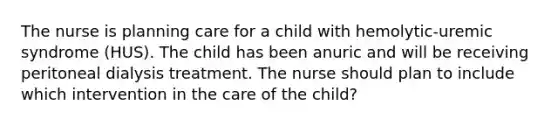 The nurse is planning care for a child with hemolytic-uremic syndrome (HUS). The child has been anuric and will be receiving peritoneal dialysis treatment. The nurse should plan to include which intervention in the care of the child?