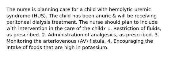 The nurse is planning care for a child with hemolytic-uremic syndrome (HUS). The child has been anuric & will be receiving peritoneal dialysis treatment. The nurse should plan to include with intervention in the care of the child? 1. Restriction of fluids, as prescribed. 2. Administration of analgesics, as prescribed. 3. Monitoring the arteriovenous (AV) fistula. 4. Encouraging the intake of foods that are high in potassium.