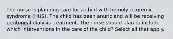 The nurse is planning care for a child with hemolytic-uremic syndrome (HUS). The child has been anuric and will be receiving peritoneal dialysis treatment. The nurse should plan to include which interventions in the care of the child? Select all that apply.