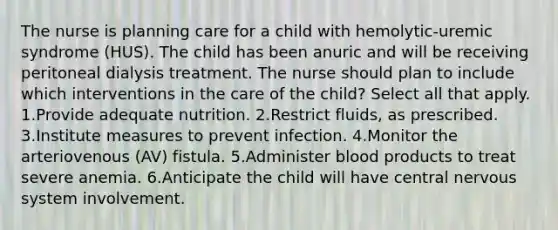 The nurse is planning care for a child with hemolytic-uremic syndrome (HUS). The child has been anuric and will be receiving peritoneal dialysis treatment. The nurse should plan to include which interventions in the care of the child? Select all that apply. 1.Provide adequate nutrition. 2.Restrict fluids, as prescribed. 3.Institute measures to prevent infection. 4.Monitor the arteriovenous (AV) fistula. 5.Administer blood products to treat severe anemia. 6.Anticipate the child will have central nervous system involvement.