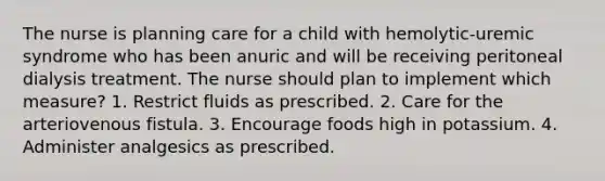 The nurse is planning care for a child with hemolytic-uremic syndrome who has been anuric and will be receiving peritoneal dialysis treatment. The nurse should plan to implement which measure? 1. Restrict fluids as prescribed. 2. Care for the arteriovenous fistula. 3. Encourage foods high in potassium. 4. Administer analgesics as prescribed.