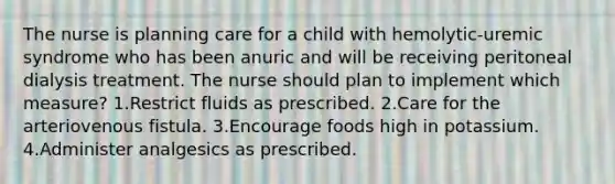 The nurse is planning care for a child with hemolytic-uremic syndrome who has been anuric and will be receiving peritoneal dialysis treatment. The nurse should plan to implement which measure? 1.Restrict fluids as prescribed. 2.Care for the arteriovenous fistula. 3.Encourage foods high in potassium. 4.Administer analgesics as prescribed.