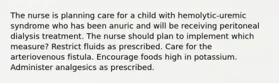 The nurse is planning care for a child with hemolytic-uremic syndrome who has been anuric and will be receiving peritoneal dialysis treatment. The nurse should plan to implement which measure? Restrict fluids as prescribed. Care for the arteriovenous fistula. Encourage foods high in potassium. Administer analgesics as prescribed.