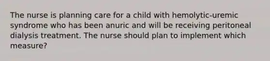 The nurse is planning care for a child with hemolytic-uremic syndrome who has been anuric and will be receiving peritoneal dialysis treatment. The nurse should plan to implement which measure?