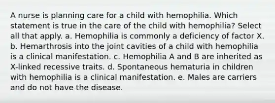 A nurse is planning care for a child with hemophilia. Which statement is true in the care of the child with hemophilia? Select all that apply. a. Hemophilia is commonly a deficiency of factor X. b. Hemarthrosis into the joint cavities of a child with hemophilia is a clinical manifestation. c. Hemophilia A and B are inherited as X-linked recessive traits. d. Spontaneous hematuria in children with hemophilia is a clinical manifestation. e. Males are carriers and do not have the disease.