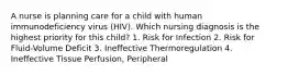 A nurse is planning care for a child with human immunodeficiency virus (HIV). Which nursing diagnosis is the highest priority for this child? 1. Risk for Infection 2. Risk for Fluid-Volume Deficit 3. Ineffective Thermoregulation 4. Ineffective Tissue Perfusion, Peripheral