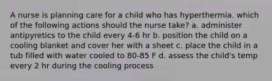 A nurse is planning care for a child who has hyperthermia. which of the following actions should the nurse take? a. administer antipyretics to the child every 4-6 hr b. position the child on a cooling blanket and cover her with a sheet c. place the child in a tub filled with water cooled to 80-85 F d. assess the child's temp every 2 hr during the cooling process