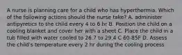 A nurse is planning care for a child who has hyperthermia. Which of the following actions should the nurse take? A. administer antipyretics to the child every 4 to 6 hr B. Position the child on a cooling blanket and cover her with a sheet C. Place the child in a tub filled with water cooled to 26.7 to 29.4 C 60-85F D. Assess the child's temperature every 2 hr during the cooling process