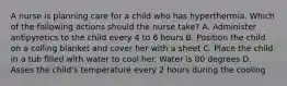 A nurse is planning care for a child who has hyperthermia. Which of the following actions should the nurse take? A. Administer antipyretics to the child every 4 to 6 hours B. Position the child on a colling blanket and cover her with a sheet C. Place the child in a tub filled with water to cool her. Water is 80 degrees D. Asses the child's temperature every 2 hours during the cooling