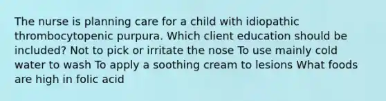 The nurse is planning care for a child with idiopathic thrombocytopenic purpura. Which client education should be included? Not to pick or irritate the nose To use mainly cold water to wash To apply a soothing cream to lesions What foods are high in folic acid