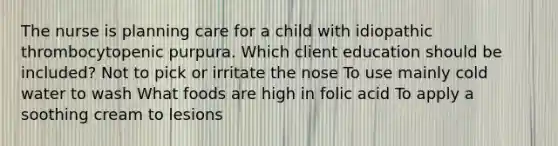 The nurse is planning care for a child with idiopathic thrombocytopenic purpura. Which client education should be included? Not to pick or irritate the nose To use mainly cold water to wash What foods are high in folic acid To apply a soothing cream to lesions