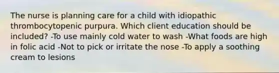 The nurse is planning care for a child with idiopathic thrombocytopenic purpura. Which client education should be included? -To use mainly cold water to wash -What foods are high in folic acid -Not to pick or irritate the nose -To apply a soothing cream to lesions