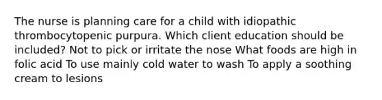 The nurse is planning care for a child with idiopathic thrombocytopenic purpura. Which client education should be included? Not to pick or irritate the nose What foods are high in folic acid To use mainly cold water to wash To apply a soothing cream to lesions