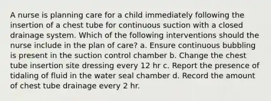 A nurse is planning care for a child immediately following the insertion of a chest tube for continuous suction with a closed drainage system. Which of the following interventions should the nurse include in the plan of care? a. Ensure continuous bubbling is present in the suction control chamber b. Change the chest tube insertion site dressing every 12 hr c. Report the presence of tidaling of fluid in the water seal chamber d. Record the amount of chest tube drainage every 2 hr.