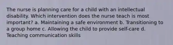 The nurse is planning care for a child with an intellectual disability. Which intervention does the nurse teach is most important? a. Maintaining a safe environment b. Transitioning to a group home c. Allowing the child to provide self-care d. Teaching communication skills