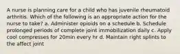 A nurse is planning care for a child who has juvenile rheumatoid arthritis. Which of the following is an appropriate action for the nurse to take? a. Administer opioids on a schedule b. Schedule prolonged periods of complete joint immobilization daily c. Apply cool compresses for 20min every hr d. Maintain right splints to the affect joint