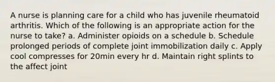 A nurse is planning care for a child who has juvenile rheumatoid arthritis. Which of the following is an appropriate action for the nurse to take? a. Administer opioids on a schedule b. Schedule prolonged periods of complete joint immobilization daily c. Apply cool compresses for 20min every hr d. Maintain right splints to the affect joint