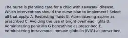 The nurse is planning care for a child with Kawasaki disease. Which interventions should the nurse plan to implement? Select all that apply. A. Restricting fluids B. Administering aspirin as prescribed C. Avoiding the use of bright overhead lights D. Administering penicillin G benzathine as prescribed E. Administering intravenous immune globulin (IVIG) as prescribed