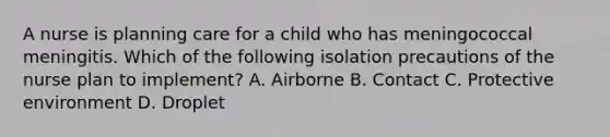 A nurse is planning care for a child who has meningococcal meningitis. Which of the following isolation precautions of the nurse plan to implement? A. Airborne B. Contact C. Protective environment D. Droplet