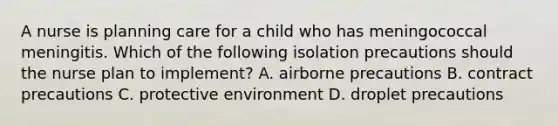 A nurse is planning care for a child who has meningococcal meningitis. Which of the following isolation precautions should the nurse plan to implement? A. airborne precautions B. contract precautions C. protective environment D. droplet precautions