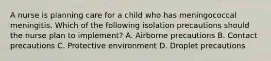 A nurse is planning care for a child who has meningococcal meningitis. Which of the following isolation precautions should the nurse plan to implement? A. Airborne precautions B. Contact precautions C. Protective environment D. Droplet precautions