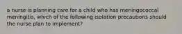 a nurse is planning care for a child who has meningococcal meningitis, which of the following isolation precautions should the nurse plan to implement?