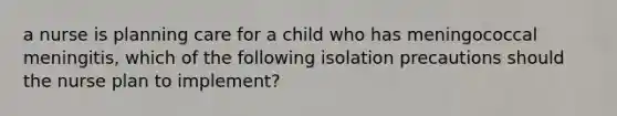 a nurse is planning care for a child who has meningococcal meningitis, which of the following isolation precautions should the nurse plan to implement?