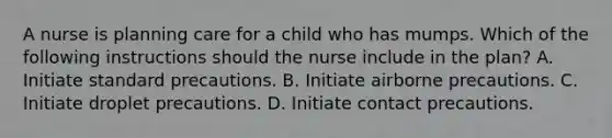 A nurse is planning care for a child who has mumps. Which of the following instructions should the nurse include in the plan? A. Initiate standard precautions. B. Initiate airborne precautions. C. Initiate droplet precautions. D. Initiate contact precautions.