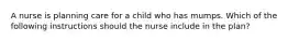 A nurse is planning care for a child who has mumps. Which of the following instructions should the nurse include in the plan?