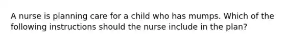 A nurse is planning care for a child who has mumps. Which of the following instructions should the nurse include in the plan?